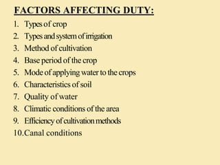 FACTORS AFFECTING DUTY:
1. Typesof crop
2. Typesandsystemofirrigation
3. Method of cultivation
4. Baseperiodof the crop
5. Modeof applyingwatertothecrops
6. Characteristicsof soil
7. Quality of water
8. Climatic conditions of the area
9. Efficiencyofcultivationmethods
10.Canal conditions
 