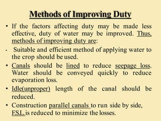 Methods of Improving Duty
• If the factors affecting duty may be made less
effective, duty of water may be improved. Thus,
methods of improving duty are:
• Suitable and efficient method of applying water to
the crop should be used.
• Canals should be lined to reduce seepage loss.
Water should be conveyed quickly to reduce
evaporation loss.
• Idle(unproper) length of the canal should be
reduced.
• Construction parallel canals to run side by side,
F.S.L.is reduced to minimize the losses.
 