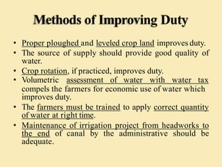 Methods of Improving Duty
• Proper ploughed and leveled crop land improves duty.
• The source of supply should provide good quality of
water.
• Crop rotation, if practiced, improves duty.
• Volumetric assessment of water with water tax
compels the farmers for economic use of water which
improves duty.
• The farmers must be trained to apply correct quantity
of water at right time.
• Maintenance of irrigation project from headworks to
the end of canal by the administrative should be
adequate.
 