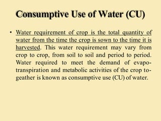 Consumptive Use of Water (CU)
• Water requirement of crop is the total quantity of
water from the time the crop is sown to the time it is
harvested. This water requirement may vary from
crop to crop, from soil to soil and period to period.
Water required to meet the demand of evapo-
transpiration and metabolic activities of the crop to-
geather is known as consumptive use (CU) of water.
 