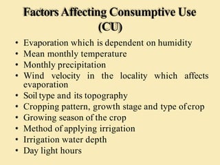 FactorsAffecting Consumptive Use
(CU)
• Evaporation which is dependent on humidity
• Mean monthly temperature
• Monthly precipitation
• Wind velocity in the locality which affects
evaporation
• Soil type and its topography
• Cropping pattern, growth stage and type ofcrop
• Growing season of the crop
• Method of applying irrigation
• Irrigation water depth
• Day light hours
 