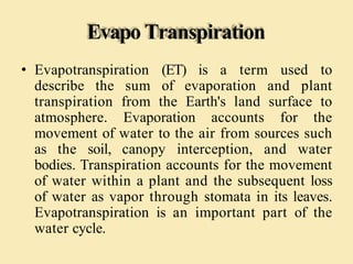 Evapo Transpiration
• Evapotranspiration (ET) is a term used to
describe the sum of evaporation and plant
transpiration from the Earth's land surface to
atmosphere. Evaporation accounts for the
movement of water to the air from sources such
as the soil, canopy interception, and water
bodies. Transpiration accounts for the movement
of water within a plant and the subsequent loss
of water as vapor through stomata in its leaves.
Evapotranspiration is an important part of the
water cycle.
 