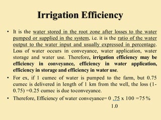 Irrigation Efficiency
• It is the water stored in the root zone after losses to the water
pumped or supplied in the system, i.e. it is the ratio of the water
output to the water input and usually expressed in percentage.
Loss of water occurs in conveyance, water application, water
storage and water use. Therefore, irrigation efficiency may be
efficiency in conveyance, efficiency in water application,
efficiency in storage and efficiency in water use.
• For ex, if 1 cumec of water is pumped to the farm, but 0.75
cumec is delivered in length of 1 km from the well, the loss (1-
0.75) =0.25 cumec is due toconveyance.
• Therefore, Efficiency of water conveyance= 0 .75 x 100 =75 %
1.0
 