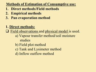 Methods of Estimation of Consumptive use:
1. Direct methods/Field methods
2. Empirical methods
3. Pan evaporation method
1. Direct methods:
 Field observations and physical model is used.
a) Vapour transfer method/soil moisture
studies
b) Field plot method
c) Tank and Lysimeter method
d) Inflow outflow method
 