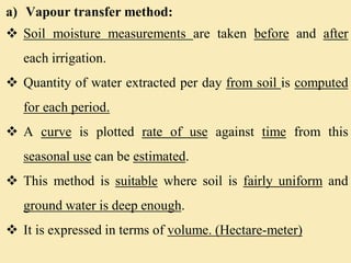 a) Vapour transfer method:
 Soil moisture measurements are taken before and after
each irrigation.
 Quantity of water extracted per day from soil is computed
for each period.
 A curve is plotted rate of use against time from this
seasonal use can be estimated.
 This method is suitable where soil is fairly uniform and
ground water is deep enough.
 It is expressed in terms of volume. (Hectare-meter)
 