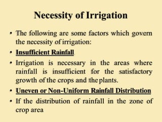 Necessity of Irrigation
• The following are some factors which govern
the necessity of irrigation:
• Insufficient Rainfall
• Irrigation is necessary in the areas where
rainfall is insufficient for the satisfactory
growth of the crops and theplants.
• Uneven or Non-Uniform Rainfall Distribution
• If the distribution of rainfall in the zone of
crop area
 
