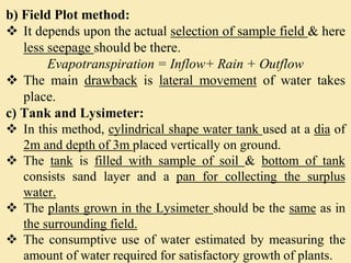 b) Field Plot method:
 It depends upon the actual selection of sample field & here
less seepage should be there.
Evapotranspiration = Inflow+ Rain + Outflow
 The main drawback is lateral movement of water takes
place.
c) Tank and Lysimeter:
 In this method, cylindrical shape water tank used at a dia of
2m and depth of 3m placed vertically on ground.
 The tank is filled with sample of soil & bottom of tank
consists sand layer and a pan for collecting the surplus
water.
 The plants grown in the Lysimeter should be the same as in
the surrounding field.
 The consumptive use of water estimated by measuring the
amount of water required for satisfactory growth of plants.
 