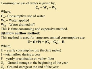 Consumptive use of water is given by,
Cu = Wa – Wd
Where,
Cu - Consumptive use of water
Wa – Water applied
Wd – Water drained off
This is time consuming and expensive method.
d)Inflow outflow method:
This method is used for large area annual consumptive use.
U= (I+P) + (Gs – Ge) – R
Where,
U – yearly consumptive use (hectare meter)
I – total inflow during a year
P – yearly precipitation on valley floor
Gs – Ground storage at the beginning of the year
Ge - Ground storage at the end of the year
 
