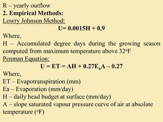 R – yearly outflow
2. Empirical Methods:
Lowry Johnson Method:
U= 0.0015H + 0.9
Where,
H – Accumulated degree days during the growing season
computed from maximum temperature above 32oF
Penman Equation:
U = ET = AH + 0.27EaA – 0.27
Where,
ET – Evapotranspiration (mm)
Ea – Evaporation (mm/day)
H – daily head budget at surface (mm/day)
A – slope saturated vapour pressure curve of air at absolute
temperature (oF)
 