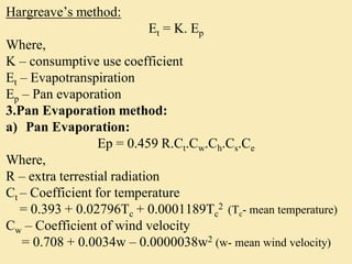 Hargreave’s method:
Et = K. Ep
Where,
K – consumptive use coefficient
Et – Evapotranspiration
Ep – Pan evaporation
3.Pan Evaporation method:
a) Pan Evaporation:
Ep = 0.459 R.Ct.Cw.Ch.Cs.Ce
Where,
R – extra terrestial radiation
Ct – Coefficient for temperature
= 0.393 + 0.02796Tc + 0.0001189Tc
2 (Tc- mean temperature)
Cw – Coefficient of wind velocity
= 0.708 + 0.0034w – 0.0000038w2 (w- mean wind velocity)
 
