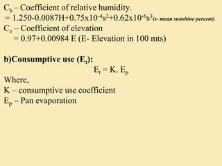 Ch – Coefficient of relative humidity.
= 1.250-0.0087H+0.75x10-4s2+0.62x10-6s3(s- mean sunshine percent)
Ce – Coefficient of elevation
= 0.97+0.00984 E (E- Elevation in 100 mts)
b)Consumptive use (Et):
Et = K. Ep
Where,
K – consumptive use coefficient
Ep – Pan evaporation
 