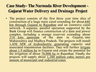 Case Study- TheNarmada River Development -
Gujarat Water Delivery and Drainage Project
• The project consists of the first three year time slice of
construction of a large main canal extending for about440
km through Gujarat to Rajasthan and an extensive canal
network. A separate, parallel operation supported by the
Bank Group will finance construction of a dam and power
complex, including a storage reservoir extending about
210 kms upstream of the dam in Gujarat, into
Maharashtra and Madhya Pradesh. The projects will install
1,450 MW of hydroelectric generating capacity and
associated transmission facilities. They will further irrigate
about 1.9 million ha in Gujarat and create the potential for
the irrigation of about 70,000 ha in Rajasthan. Finally, the
projects will supply about 1,300 million cubic meters per
annum of municipal and industrial water.
 