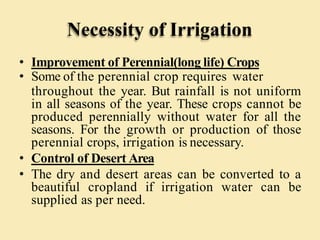 Necessity of Irrigation
• Improvement of Perennial(long life) Crops
• Some of the perennial crop requires water
throughout the year. But rainfall is not uniform
in all seasons of the year. These crops cannot be
produced perennially without water for all the
seasons. For the growth or production of those
perennial crops, irrigation is necessary.
• Control of Desert Area
• The dry and desert areas can be converted to a
beautiful cropland if irrigation water can be
supplied as per need.
 