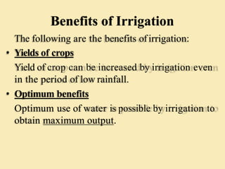 Benefits of Irrigation
The following are the benefits ofirrigation:
• Yields of crops
Yield of crop can be increased by irrigation even
in the period of low rainfall.
• Optimum benefits
Optimum use of water is possible by irrigation to
obtain maximum output.
 