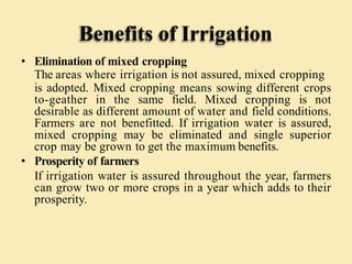 Benefits of Irrigation
• Elimination of mixed cropping
The areas where irrigation is not assured, mixed cropping
is adopted. Mixed cropping means sowing different crops
to-geather in the same field. Mixed cropping is not
desirable as different amount of water and field conditions.
Farmers are not benefitted. If irrigation water is assured,
mixed cropping may be eliminated and single superior
crop may be grown to get the maximum benefits.
• Prosperity of farmers
If irrigation water is assured throughout the year, farmers
can grow two or more crops in a year which adds to their
prosperity.
 