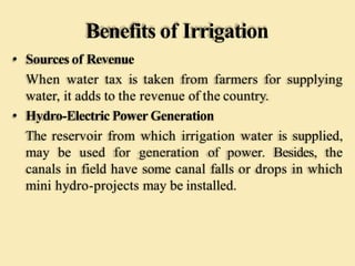 Benefits of Irrigation
• Sources of Revenue
When water tax is taken from farmers for supplying
water, it adds to the revenue of the country.
• Hydro-Electric Power Generation
The reservoir from which irrigation water is supplied,
may be used for generation of power. Besides, the
canals in field have some canal falls or drops in which
mini hydro-projects may be installed.
 