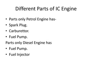Different Parts of IC Engine
• Parts only Petrol Engine has-
• Spark Plug.
• Carburettor.
• Fuel Pump.
Parts only Diesel Engine has
• Fuel Pump.
• Fuel Injector
 