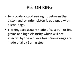 PISTON RING
• To provide a good sealing fit between the
piston and cylinder, piston is equipped with
piston rings.
• The rings are usually made of cast iron of fine
grains and high elasticity which will not
affected by the working heat. Some rings are
made of alloy Spring steel.
 