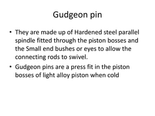 Gudgeon pin
• They are made up of Hardened steel parallel
spindle fitted through the piston bosses and
the Small end bushes or eyes to allow the
connecting rods to swivel.
• Gudgeon pins are a press fit in the piston
bosses of light alloy piston when cold
 