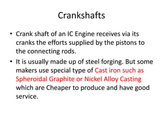 Crankshafts
• Crank shaft of an IC Engine receives via its
cranks the efforts supplied by the pistons to
the connecting rods.
• It is usually made up of steel forging. But some
makers use special type of Cast iron such as
Spheroidal Graphite or Nickel Alloy Casting
which are Cheaper to produce and have good
service.
 