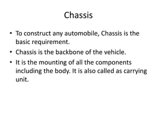 Chassis
• To construct any automobile, Chassis is the
basic requirement.
• Chassis is the backbone of the vehicle.
• It is the mounting of all the components
including the body. It is also called as carrying
unit.
 