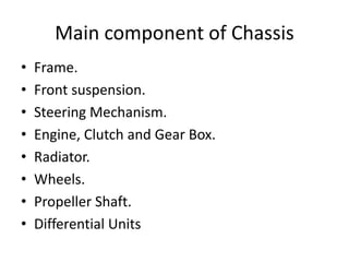 Main component of Chassis
• Frame.
• Front suspension.
• Steering Mechanism.
• Engine, Clutch and Gear Box.
• Radiator.
• Wheels.
• Propeller Shaft.
• Differential Units
 