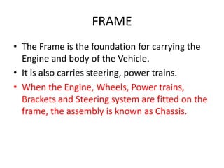 FRAME
• The Frame is the foundation for carrying the
Engine and body of the Vehicle.
• It is also carries steering, power trains.
• When the Engine, Wheels, Power trains,
Brackets and Steering system are fitted on the
frame, the assembly is known as Chassis.
 