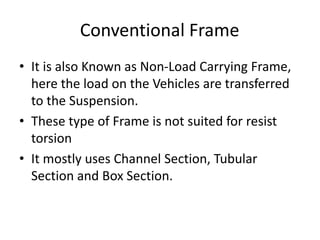 Conventional Frame
• It is also Known as Non-Load Carrying Frame,
here the load on the Vehicles are transferred
to the Suspension.
• These type of Frame is not suited for resist
torsion
• It mostly uses Channel Section, Tubular
Section and Box Section.
 