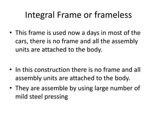 Integral Frame or frameless
• This frame is used now a days in most of the
cars, there is no frame and all the assembly
units are attached to the body.
• In this construction there is no frame and all
assembly units are attached to the body.
• They are assemble by using large number of
mild steel pressing
 