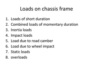 Loads on chassis frame
1. Loads of short duration
2. Combined loads of momentary duration
3. Inertia loads
4. Impact loads
5. Load due to road camber
6. Load due to wheel impact
7. Static loads
8. overloads
 