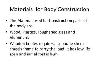 Materials for Body Construction
• The Material used for Construction parts of
the body are-
• Wood, Plastics, Toughened glass and
Aluminum.
• Wooden bodies requires a separate sheet
chassis frame to carry the load. It has low life
span and initial cost is high.
 