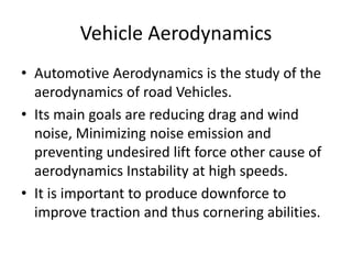 Vehicle Aerodynamics
• Automotive Aerodynamics is the study of the
aerodynamics of road Vehicles.
• Its main goals are reducing drag and wind
noise, Minimizing noise emission and
preventing undesired lift force other cause of
aerodynamics Instability at high speeds.
• It is important to produce downforce to
improve traction and thus cornering abilities.
 