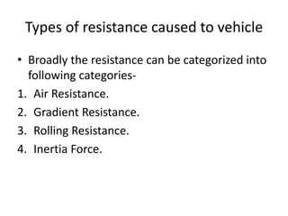 Types of resistance caused to vehicle
• Broadly the resistance can be categorized into
following categories-
1. Air Resistance.
2. Gradient Resistance.
3. Rolling Resistance.
4. Inertia Force.
 