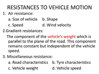 RESISTANCES TO VEHICLE MOTION
1. Air resistance:
a. Size of vehicle b. Shape
c. Speed d. Wind velocity
2.Gradient resistances:
The component of the vehicle’s weight which is
parallel to the plane of the road. This component
remains constant but independent of the vehicle
speed.
3. Miscellaneous resistance:
a. Road characteristics b. Tyre characteristics
c. Vehicle weight d. Vehicle speed
 