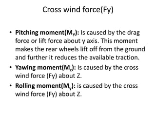 Cross wind force(Fy)
• Pitching moment(MY): Is caused by the drag
force or lift force about y axis. This moment
makes the rear wheels lift off from the ground
and further it reduces the available traction.
• Yawing moment(Mz): Is caused by the cross
wind force (Fy) about Z.
• Rolling moment(My): is caused by the cross
wind force (Fy) about Z.
 