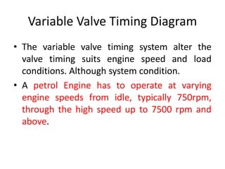 Variable Valve Timing Diagram
• The variable valve timing system alter the
valve timing suits engine speed and load
conditions. Although system condition.
• A petrol Engine has to operate at varying
engine speeds from idle, typically 750rpm,
through the high speed up to 7500 rpm and
above.
 