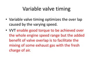 Variable valve timing
• Variable valve timing optimizes the over lap
caused by the varying speed.
• VVT enable good torque to be achieved over
the whole engine speed range but the added
benefit of valve overlap is to facilitate the
mixing of some exhaust gas with the fresh
charge of air.
 
