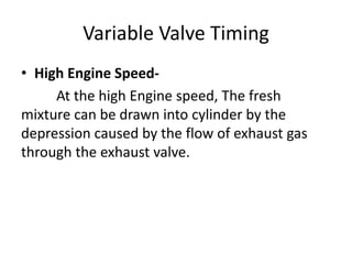 Variable Valve Timing
• High Engine Speed-
At the high Engine speed, The fresh
mixture can be drawn into cylinder by the
depression caused by the flow of exhaust gas
through the exhaust valve.
 