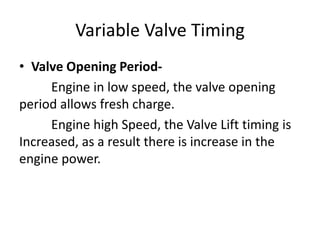 Variable Valve Timing
• Valve Opening Period-
Engine in low speed, the valve opening
period allows fresh charge.
Engine high Speed, the Valve Lift timing is
Increased, as a result there is increase in the
engine power.
 