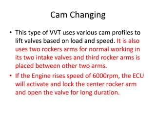 Cam Changing
• This type of VVT uses various cam profiles to
lift valves based on load and speed. It is also
uses two rockers arms for normal working in
its two intake valves and third rocker arms is
placed between other two arms.
• If the Engine rises speed of 6000rpm, the ECU
will activate and lock the center rocker arm
and open the valve for long duration.
 