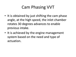 Cam Phasing VVT
• It is obtained by just shifting the cam phase
angle, at the high speed, the inlet chamber
rotates 30 degrees advances to enable
previous intake.
• It is achieved by the engine management
system based on the need and type of
actuation.
 