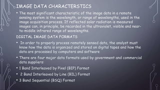 IMAGE DATA CHARACTERSTICS
• The most significant characteristic of the image data in a remote
sensing system is the wavelength, or range of wavelengths, used in the
image acquisition process. If reflected solar radiation is measured
images can, in principle, be recorded in the ultraviolet, visible and near-
to-middle infrared range of wavelengths.
DIGITAL IMAGE DATA FORMATS
• In order to properly process remotely sensed data, the analyst must
know how the data is organized and stored on digital tapes and how the
data are processed by computers and software
• There are four major data formats used by government and commercial
data suppliers:
• 1 Band Interleaved by Pixel (BIP) Format
• 2 Band Interleaved by Line (BIL) Format
• 3 Band Sequential (BSQ) Format
 