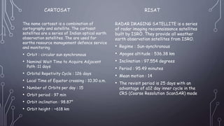 CARTOSAT
The name cartosat is a combination of
cartography and satellite. The cartosat
satellites are a series of Indian optical earth
observation satellites. The are used for
earths resource management defence service
and monitoring.
• Orbit : circular sun synchronous
• Nominal Wait Time to Acquire Adjacent
Path :11 days
• Orbital Repetivity Cycle : 126 days
• Local Time of Equator crossing : 10.30 a.m.
• Number of Orbits per day : 15
• Orbit period : 97 min
• Orbit inclination : 98.87°
• Orbit height : ~618 km
RADAR IMAGING SATELLITE is a series
of radar imaging reconnaissance satellites
built by ISRO. They provide all weather
earth observation satellites from ISRO.
• Regime : Sun-synchronous
• Apogee altitude : 536.38 km
• Inclination : 97.554 degrees
• Period : 95.49 minutes
• Mean motion : 14
• The revisit period is 25 days with an
advantage of a12 day inner cycle in the
CRS (Coarse Resolution ScanSAR) mode
RISAT
 