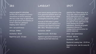 .
IRS
INDIAN REMOTE SENSING
SATELLITE is designed to extract
information on natural resources
IRS has a wide range of applications
such as agricultural and inventory of
forest resources, geological
mapping, water resource
Orit : sun synchronous
Altitude : 904km
Inclination : 99.03°
Repetitive cycle : 22 days
LANDSAT
Land remote sensing satellite is the
first generation satellite which can
record the visible and near visible
wavelengths around the ground.
Altitude of 570 miles to gather
information on earth resource in a
systematic and repetitive manner
RBV, MSS, TM sensors are used.
Inclination : 99.09°
Repetitive cycle : 18,16 days.
Applied in agriculture forestry civil
engineering and land resources.
SPOT
Satellite Pour l’Observation de la
Terre also caleed as satellite for
earth observation with high
resolution. High resolution images
are being captured by spot which
are used for many application like
urban planning and growth
assessment, planning and growth
assessment planning for
transportation and extration for
natural resources.
Orbit : Sun-Synchronous
Altitude : 832 km
Inclination : 98.7°
Equatorial crossing time : 10:30 hrs
Repetitive cucle : one for every 26
days.
 