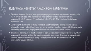 ELECTROMAGNETIC RADIATON &SPECTRUM
• EMR is a dynamic form of energy that propagates as wave motion at a velocity of c
= 3 x 10*10 cm/sec. The parameters that characterize a wave motion are
wavelength (λ), frequency (ν) and velocity (c) (Fig. 2). The relationship between
above is c = νλ
• Visible light is only one of many forms of electromagnetic energy. Radio waves,
ultraviolet rays, radiant heat, and X-rays are other familiar forms. All this energy is
inherently similar and propagates in accordance with basic wave theory.
• In remote sensing, it is most common to categorize electromagnetic waves by their
wavelength location within the electromagnetic spectrum. The most prevalent unit
used to measure wavelength along the spectrum is the micrometer ð Þ m . A
micrometer equals 13106m.
 