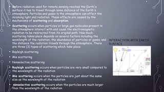 .
• Before radiation used for remote sensing reaches the Earth's
surface it has to travel through some distance of the Earth's
atmosphere. Particles and gases in the atmosphere can affect the
incoming light and radiation. These effects are caused by the
mechanisms of scattering and absorption.
• Scattering occurs when particles or large gas molecules present in
the atmosphere interact with and cause the electromagnetic
radiation to be redirected from its original path. How much
scattering takes place depends on several factors including the
wavelength of the radiation, the abundance of particles or gases, and
the distance the radiation travels through the atmosphere. There
are three (3) types of scattering which take place.
• Rayleigh scattering
• Mie scattering
• Nonselective scattering
• Rayleigh scattering occurs when particles are very small compared to
the wavelength of the radiation
• Mie scattering occurs when the particles are just about the same
size as the wavelength of the radiation
• nonselective scattering occurs when the particles are much larger
than the wavelength of the radiation
INTERACTION WITH EARTH
SURFACE
 