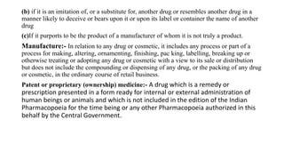 (b) if it is an imitation of, or a substitute for, another drug or resembles another drug in a
manner likely to deceive or bears upon it or upon its label or container the name of another
drug
(c)If it purports to be the product of a manufacturer of whom it is not truly a product.
Manufacture:- In relation to any drug or cosmetic, it includes any process or part of a
process for making, altering, ornamenting, finishing, pac king, labelling, breaking up or
otherwise treating or adopting any drug or cosmetic with a view to its sale or distribution
but does not include the compounding or dispensing of any drug, or the packing of any drug
or cosmetic, in the ordinary course of retail business.
Patent or proprietary (ownership) medicine:- A drug which is a remedy or
prescription presented in a form ready for internal or external administration of
human beings or animals and which is not included in the edition of the Indian
Pharmacopoeia for the time being or any other Pharmacopoeia authorized in this
behalf by the Central Government.
 