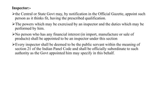 Inspector:-
the Central or State Govt may, by notification in the Official Gazette, appoint such
person as it thinks fit, having the prescribed qualification.
The powers which may be exercised by an inspector and the duties which may be
performed by him.
No person who has any financial interest (in import, manufacture or sale of
products) shall be appointed to be an inspector under this section
Every inspector shall be deemed to be the public servant within the meaning of
section 21 of the Indian Panel Code and shall be officially subordinate to such
authority as the Govt appointed him may specify in this behalf.
 