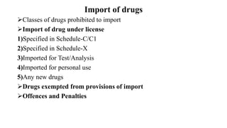 Import of drugs
Classes of drugs prohibited to import
Import of drug under license
1)Specified in Schedule-C/C1
2)Specified in Schedule-X
3)Imported for Test/Analysis
4)Imported for personal use
5)Any new drugs
Drugs exempted from provisions of import
Offences and Penalties
 