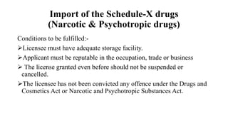 Import of the Schedule-X drugs
(Narcotic & Psychotropic drugs)
Conditions to be fulfilled:-
Licensee must have adequate storage facility.
Applicant must be reputable in the occupation, trade or business
 The license granted even before should not be suspended or
cancelled.
The licensee has not been convicted any offence under the Drugs and
Cosmetics Act or Narcotic and Psychotropic Substances Act.
 